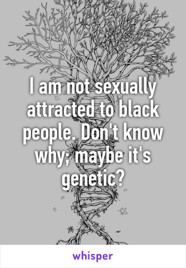 I am not sexually attracted to black people. Don't know why; maybe it's genetic?