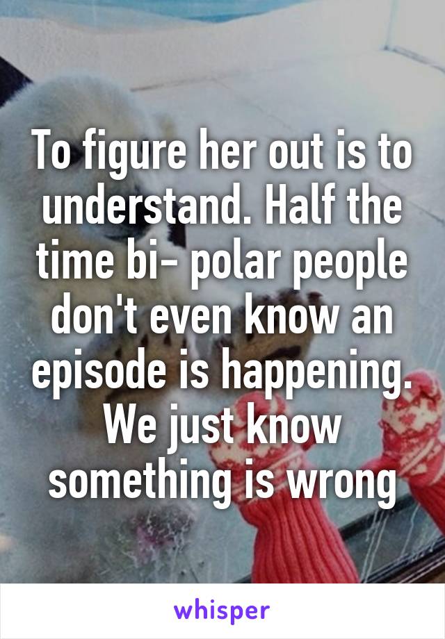 To figure her out is to understand. Half the time bi- polar people don't even know an episode is happening. We just know something is wrong