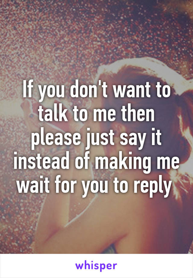 If you don't want to talk to me then please just say it instead of making me wait for you to reply 