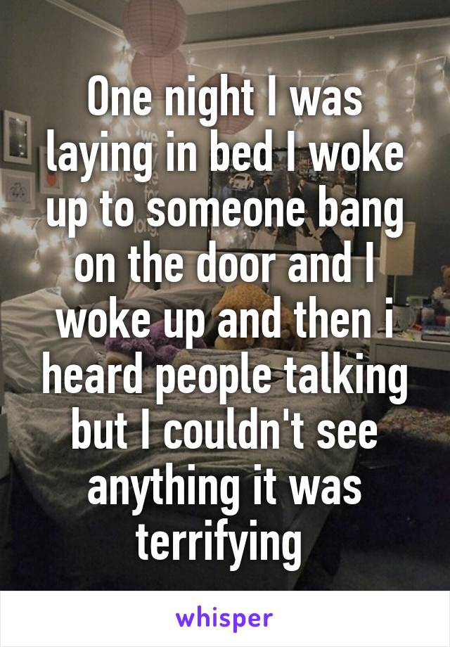 One night I was laying in bed I woke up to someone bang on the door and I woke up and then i heard people talking but I couldn't see anything it was terrifying 