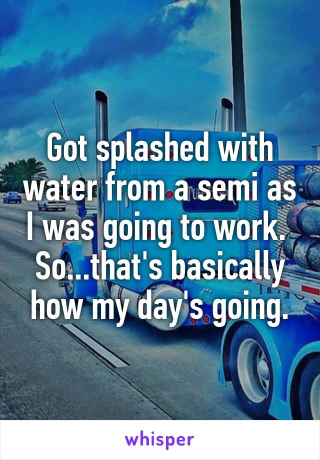 Got splashed with water from a semi as I was going to work. 
So...that's basically how my day's going.