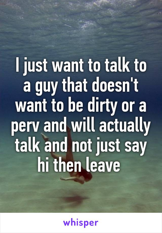 I just want to talk to a guy that doesn't want to be dirty or a perv and will actually talk and not just say hi then leave 