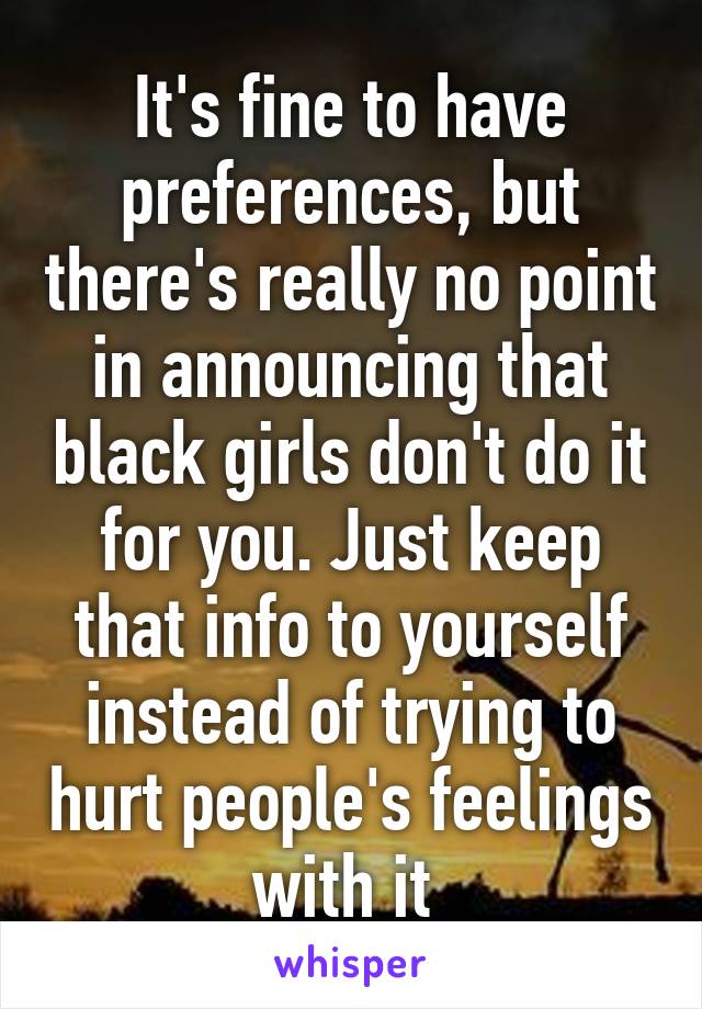 It's fine to have preferences, but there's really no point in announcing that black girls don't do it for you. Just keep that info to yourself instead of trying to hurt people's feelings with it 