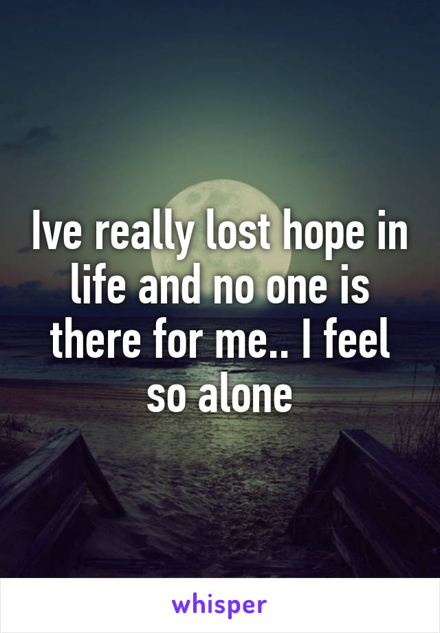 Ive really lost hope in life and no one is there for me.. I feel so alone