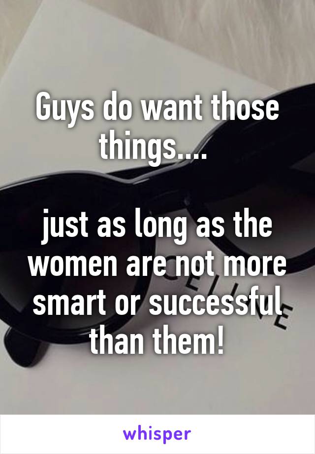 Guys do want those things.... 

just as long as the women are not more smart or successful than them!