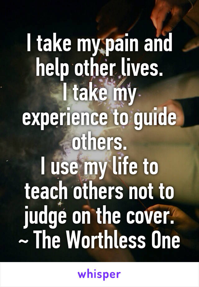 I take my pain and help other lives.
I take my experience to guide others.
I use my life to teach others not to judge on the cover.
~ The Worthless One