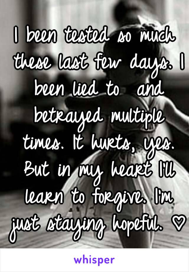 I been tested so much these last few days. I been lied to  and betrayed multiple times. It hurts, yes. But in my heart I'll learn to forgive. I'm just staying hopeful. ♡