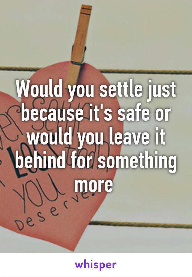 Would you settle just because it's safe or would you leave it behind for something more 