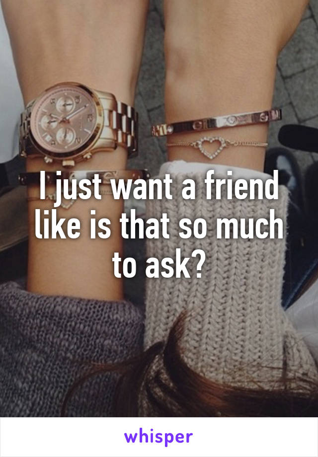 I just want a friend like is that so much to ask?