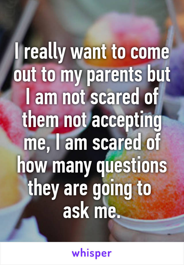 I really want to come out to my parents but I am not scared of them not accepting me, I am scared of how many questions they are going to 
ask me.