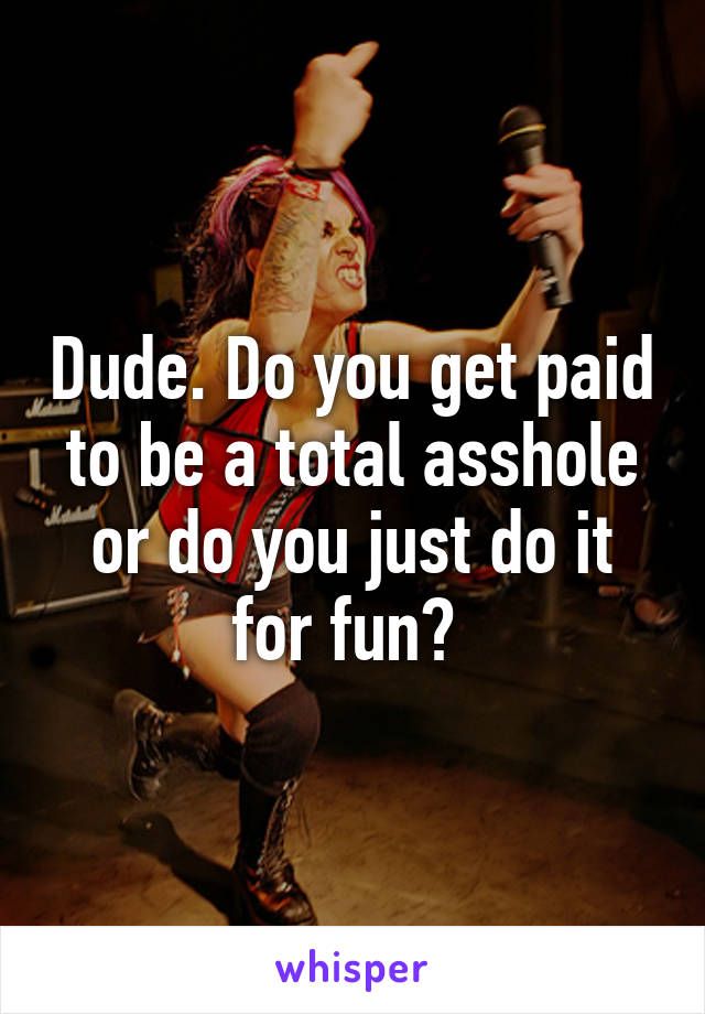 Dude. Do you get paid to be a total asshole or do you just do it for fun? 