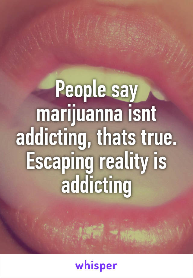 People say marijuanna isnt addicting, thats true. Escaping reality is addicting