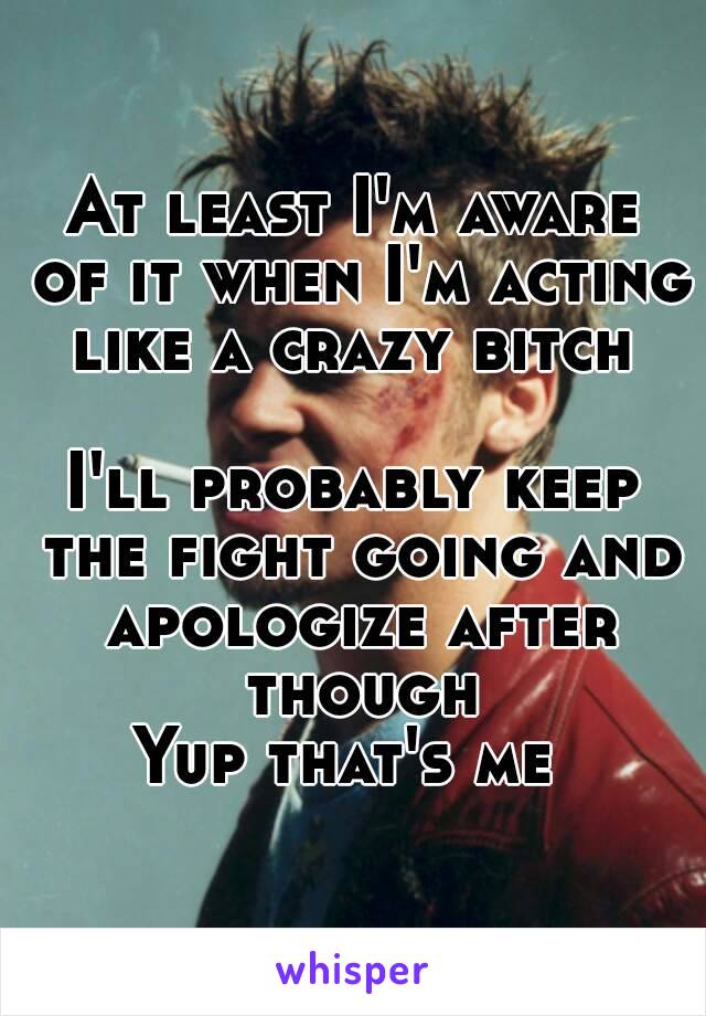 At least I'm aware of it when I'm acting like a crazy bitch 

I'll probably keep the fight going and apologize after though
Yup that's me 