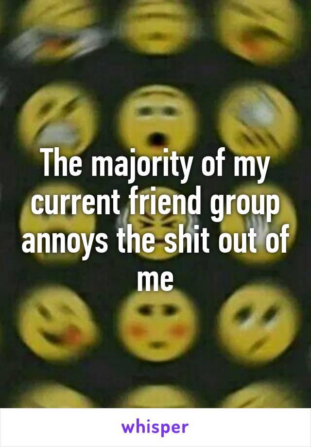 The majority of my current friend group annoys the shit out of me