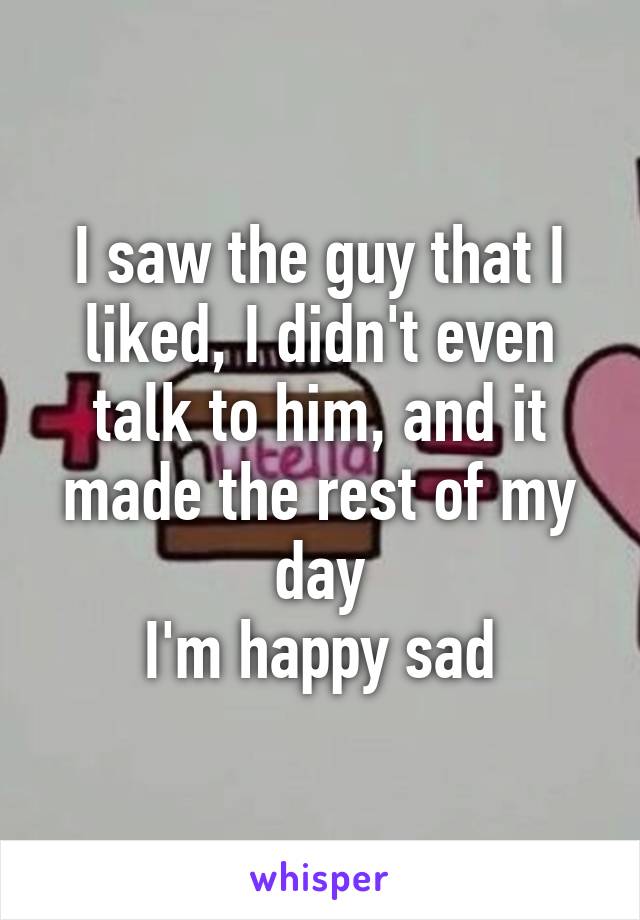 I saw the guy that I liked, I didn't even talk to him, and it made the rest of my day
I'm happy sad