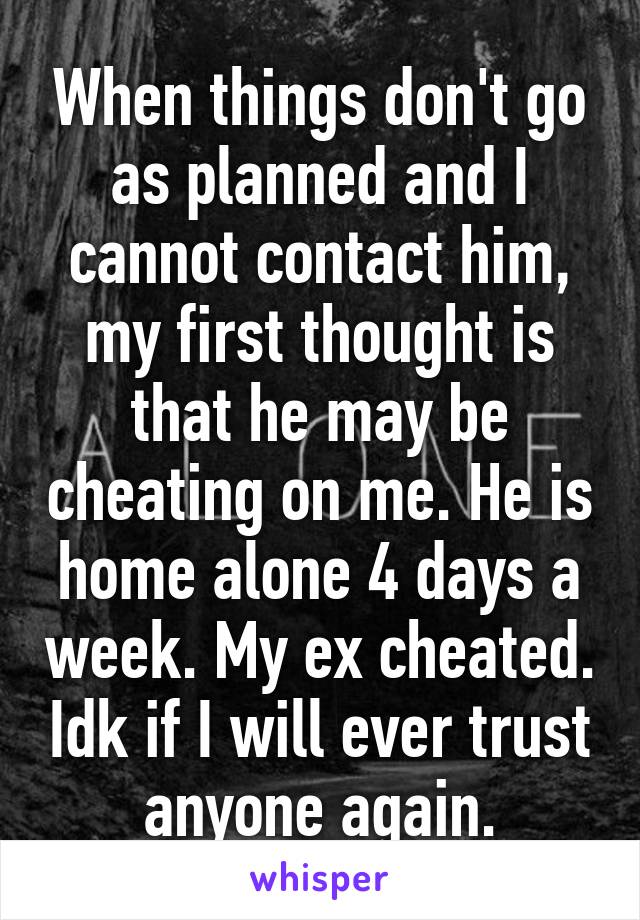 When things don't go as planned and I cannot contact him, my first thought is that he may be cheating on me. He is home alone 4 days a week. My ex cheated. Idk if I will ever trust anyone again.