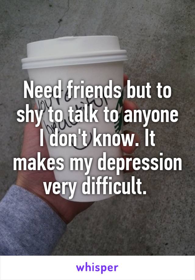 Need friends but to shy to talk to anyone I don't know. It makes my depression very difficult. 