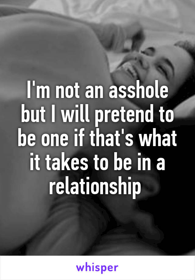 I'm not an asshole but I will pretend to be one if that's what it takes to be in a relationship 