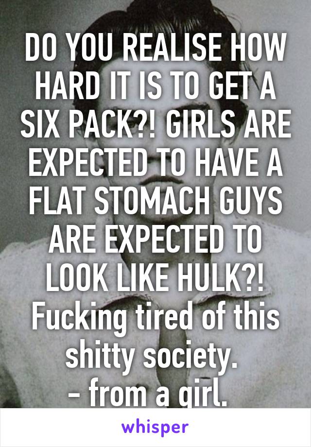 DO YOU REALISE HOW HARD IT IS TO GET A SIX PACK?! GIRLS ARE EXPECTED TO HAVE A FLAT STOMACH GUYS ARE EXPECTED TO LOOK LIKE HULK?!
Fucking tired of this shitty society. 
- from a girl.  