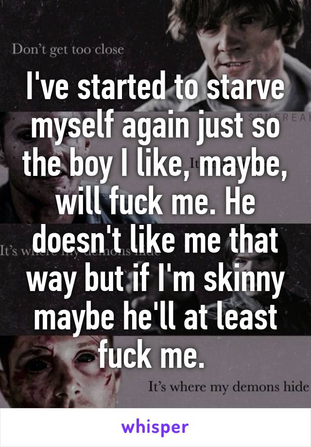 I've started to starve myself again just so the boy I like, maybe, will fuck me. He doesn't like me that way but if I'm skinny maybe he'll at least fuck me. 