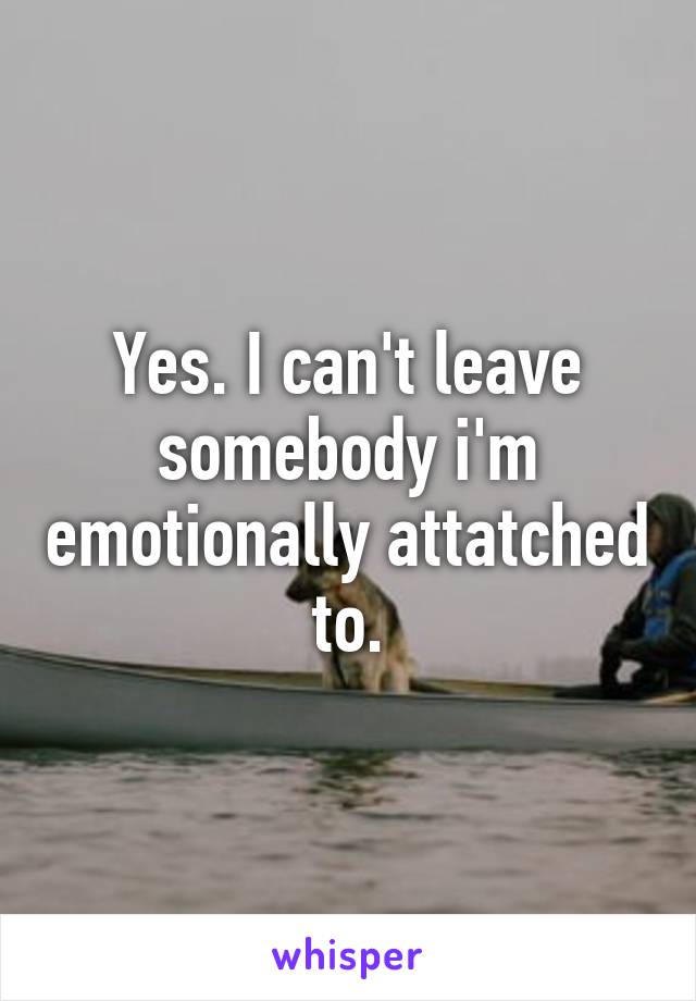 Yes. I can't leave somebody i'm emotionally attatched to.