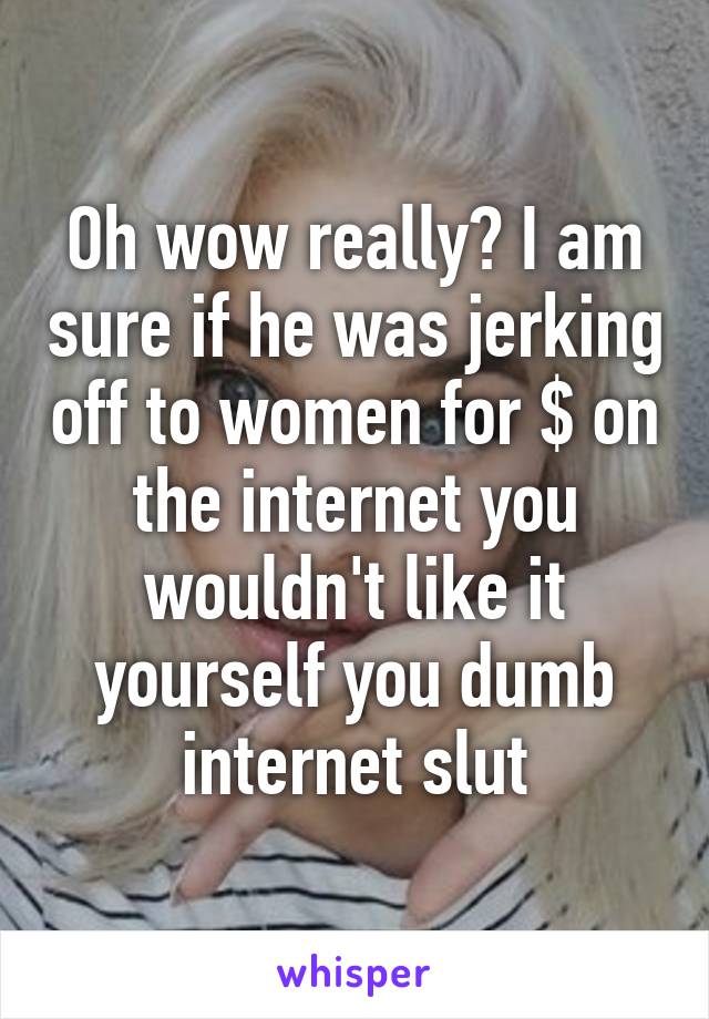 Oh wow really? I am sure if he was jerking off to women for $ on the internet you wouldn't like it yourself you dumb internet slut