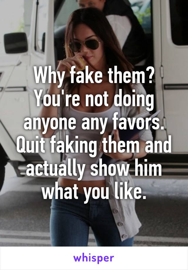 Why fake them? You're not doing anyone any favors. Quit faking them and actually show him what you like.