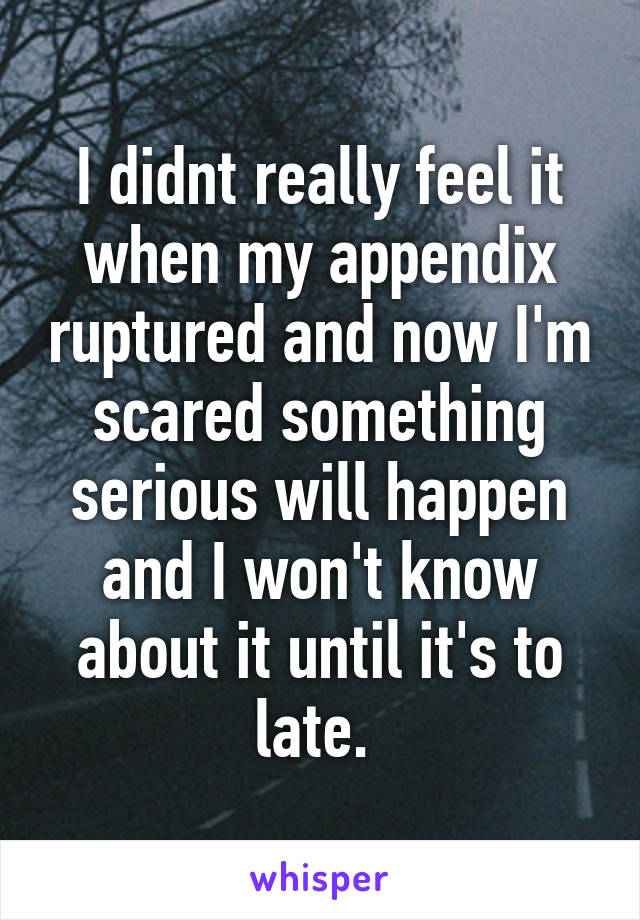 I didnt really feel it when my appendix ruptured and now I'm scared something serious will happen and I won't know about it until it's to late. 