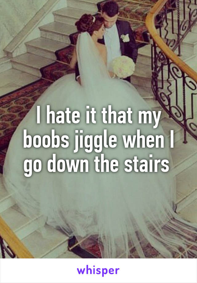 I hate it that my boobs jiggle when I go down the stairs 