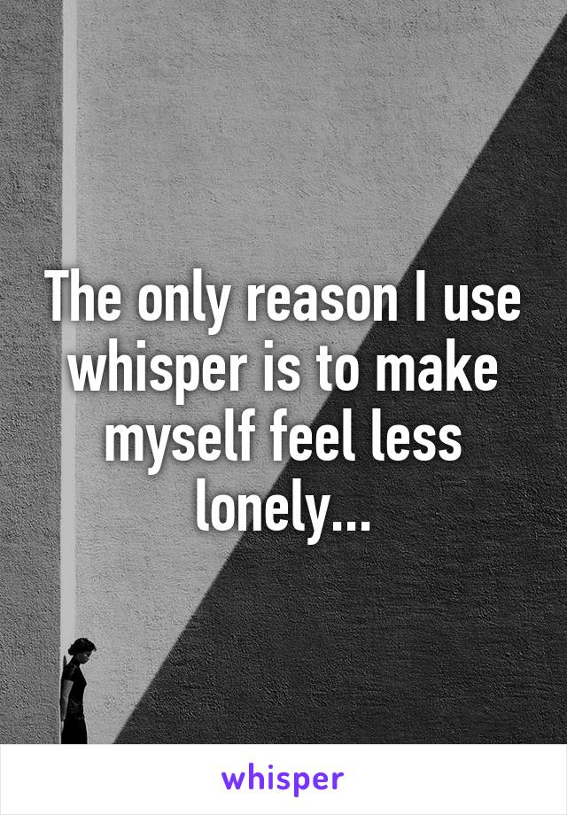 The only reason I use whisper is to make myself feel less lonely...