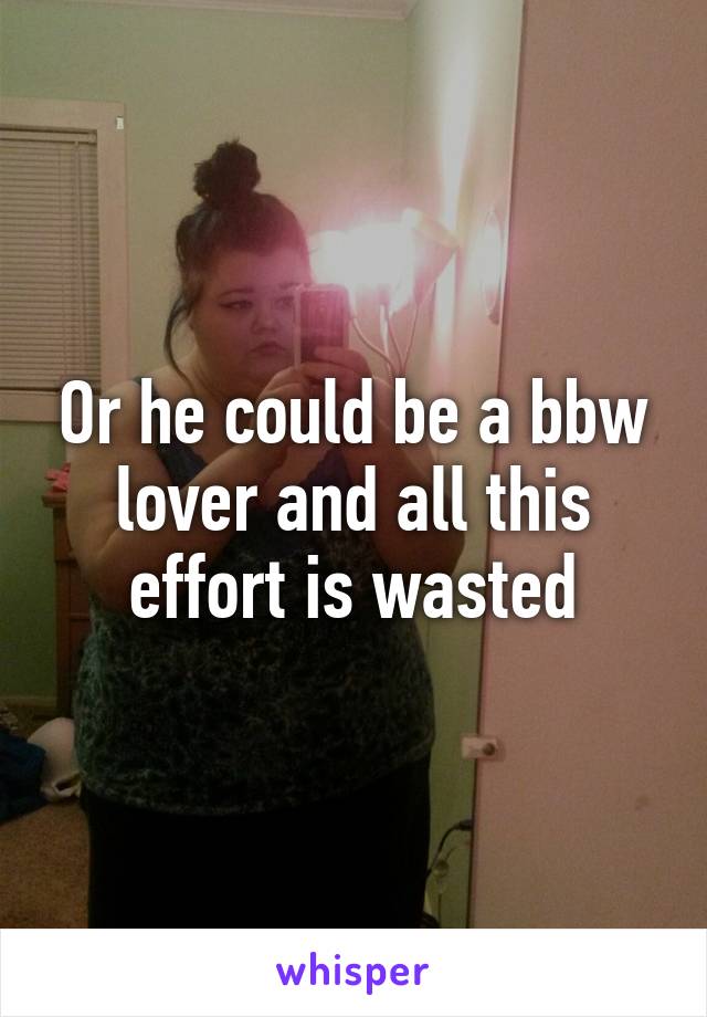 Or he could be a bbw lover and all this effort is wasted