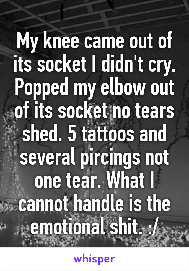 My knee came out of its socket I didn't cry. Popped my elbow out of its socket no tears shed. 5 tattoos and several pircings not one tear. What I cannot handle is the emotional shit. :/