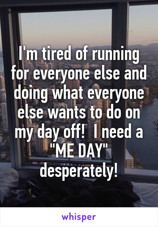 I'm tired of running for everyone else and doing what everyone else wants to do on my day off!  I need a "ME DAY" desperately!