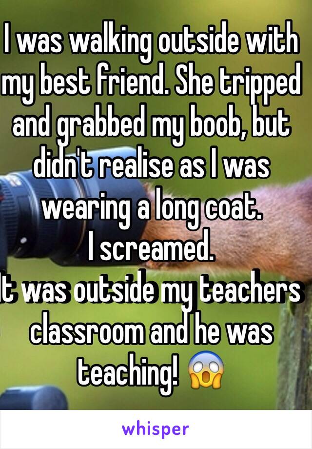 I was walking outside with my best friend. She tripped and grabbed my boob, but didn't realise as I was wearing a long coat. 
I screamed.
It was outside my teachers 
classroom and he was teaching! 😱