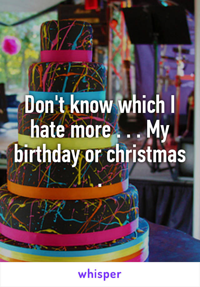 Don't know which I hate more . . . My birthday or christmas .