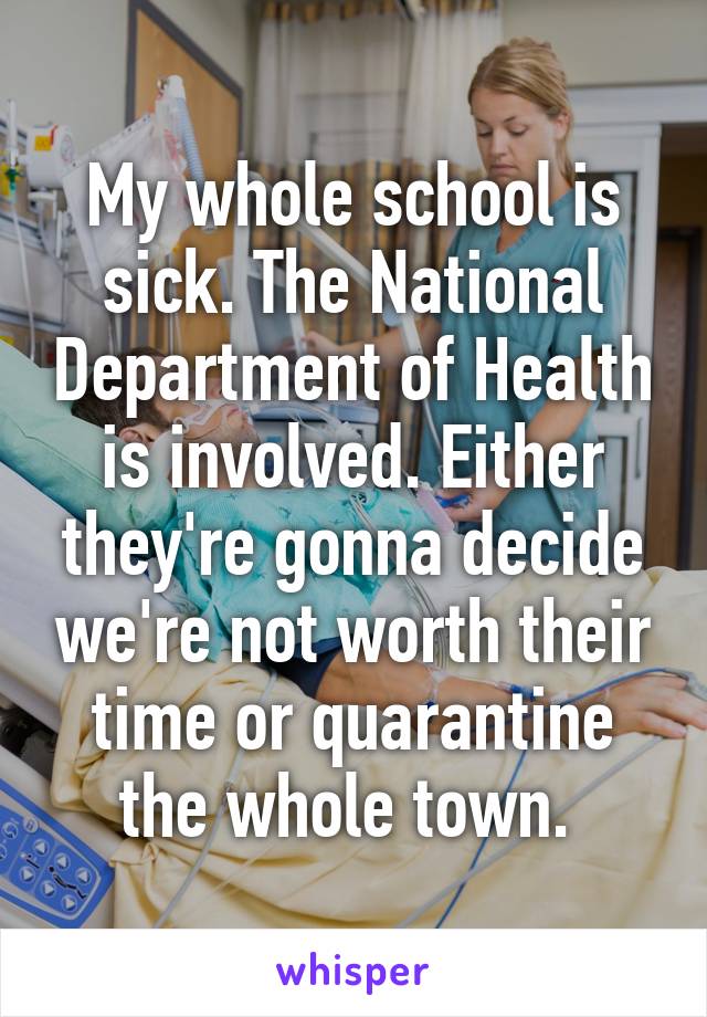 My whole school is sick. The National Department of Health is involved. Either they're gonna decide we're not worth their time or quarantine the whole town. 