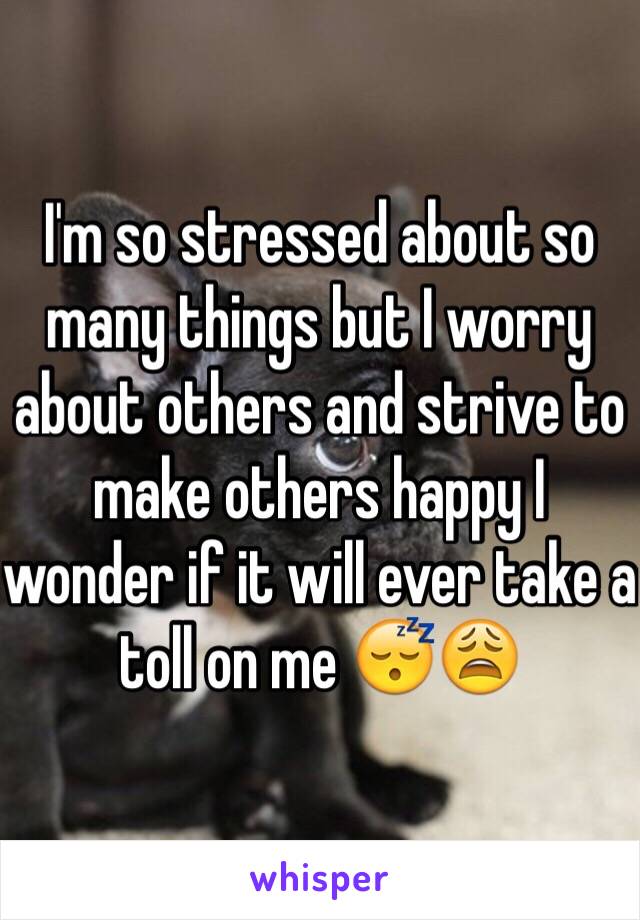 I'm so stressed about so many things but I worry about others and strive to make others happy I wonder if it will ever take a toll on me 😴😩