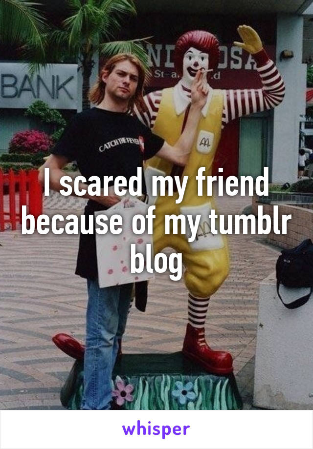 I scared my friend because of my tumblr blog