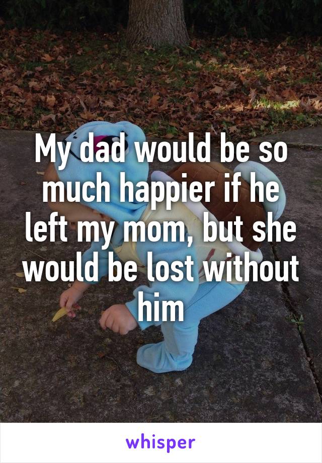 My dad would be so much happier if he left my mom, but she would be lost without him