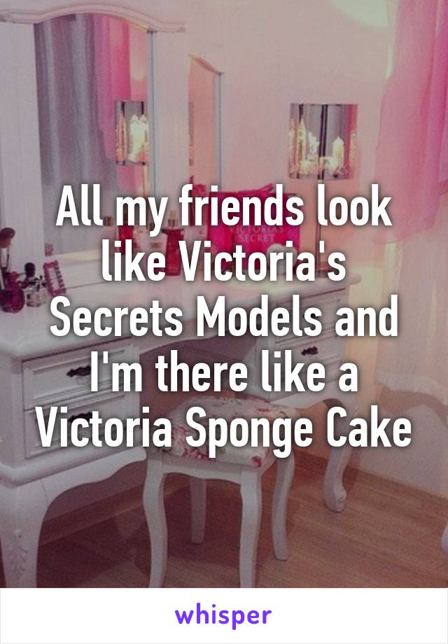 All my friends look like Victoria's Secrets Models and I'm there like a Victoria Sponge Cake