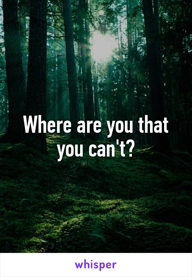 Where are you that you can't?