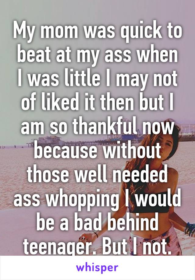 My mom was quick to beat at my ass when I was little I may not of liked it then but I am so thankful now because without those well needed ass whopping I would be a bad behind teenager. But I not.