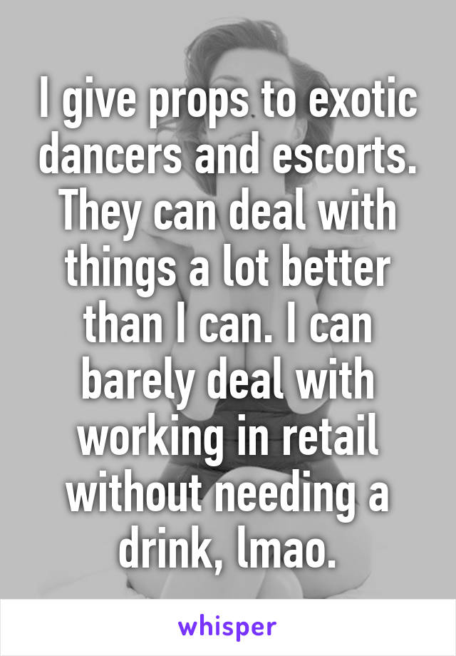 I give props to exotic dancers and escorts. They can deal with things a lot better than I can. I can barely deal with working in retail without needing a drink, lmao.