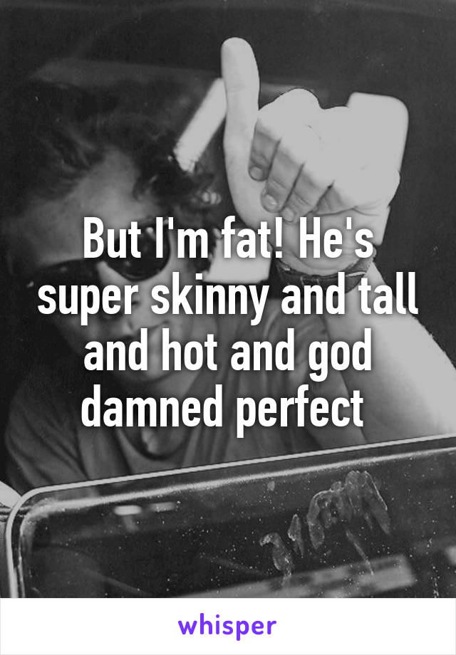 But I'm fat! He's super skinny and tall and hot and god damned perfect 