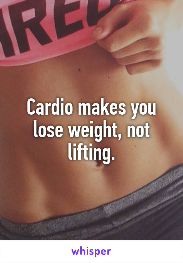 Cardio makes you lose weight, not lifting.