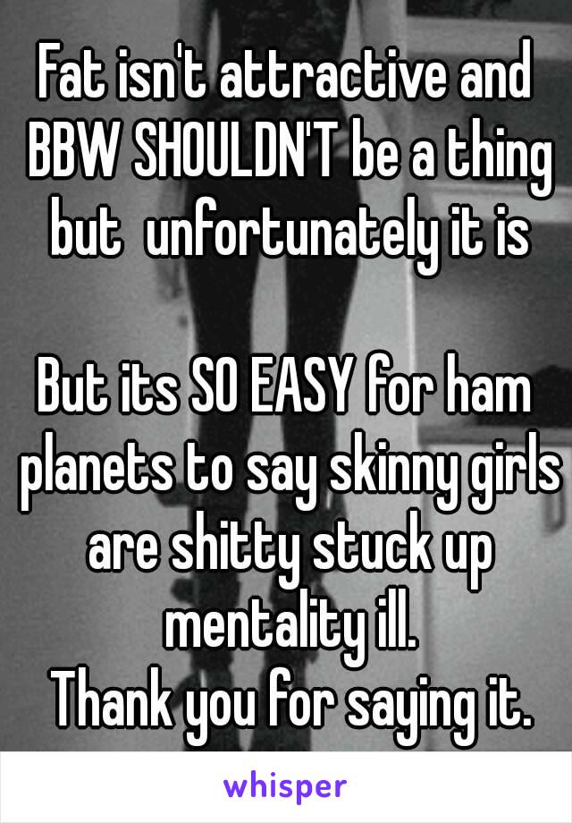 Fat isn't attractive and BBW SHOULDN'T be a thing but  unfortunately it is

But its SO EASY for ham planets to say skinny girls are shitty stuck up mentality ill.
 Thank you for saying it.