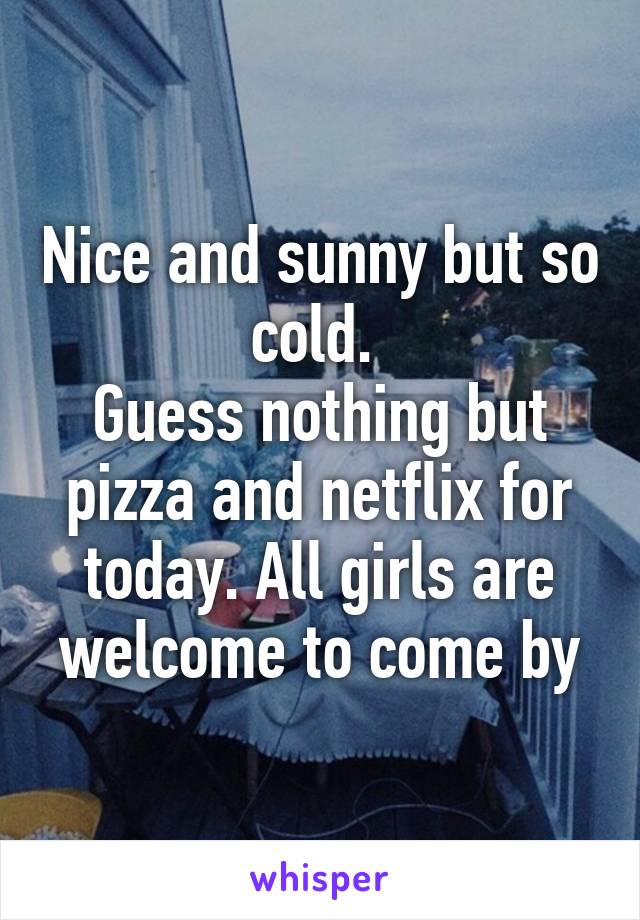 Nice and sunny but so cold. 
Guess nothing but pizza and netflix for today. All girls are welcome to come by