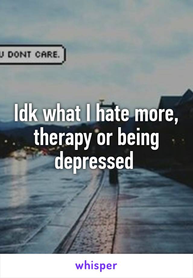 Idk what I hate more, therapy or being depressed 