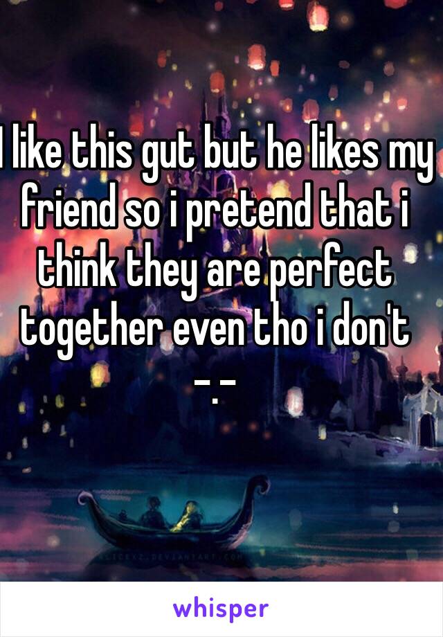 I like this gut but he likes my friend so i pretend that i think they are perfect together even tho i don't -.-