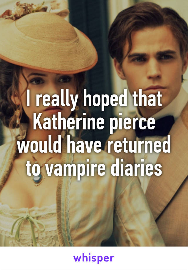 I really hoped that Katherine pierce would have returned to vampire diaries